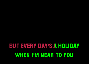 BUT EVERY DAY'S A HOLIDAY
WHEN I'M NEAR TO YOU