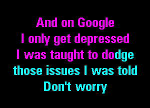 And on Google
I only get depressed

I was taught to dodge
those issues I was told
Don't worry