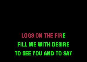 LOGS ON THE FIRE
FILL ME WITH DESIRE
TO SEE YOU AND TO SAY