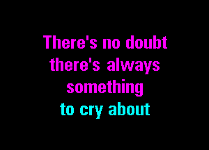 There's no doubt
there's always

something
to cry about