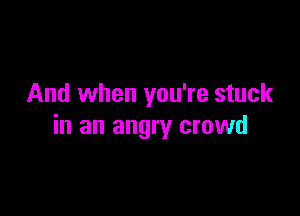 And when you're stuck

in an angry crowd