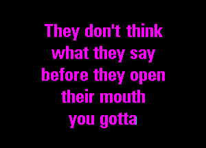 They don't think
what they say

before they open
their mouth
you gotta