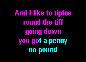 And I like to tiptoe
round the tiff

going down
you got a penny
no pound