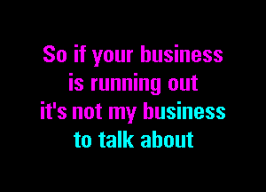 So if your business
is running out

it's not my business
to talk about