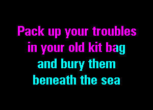 Pack up your troubles
in your old kit bag

and bury them
beneath the sea