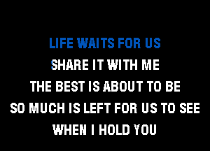 LIFE WAITS FOR US
SHARE IT WITH ME
THE BEST IS ABOUT TO BE
SO MUCH IS LEFT FOR US TO SEE
WHEN I HOLD YOU