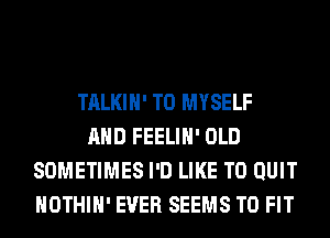 TALKIH' T0 MYSELF
AND FEELIH' OLD
SOMETIMES I'D LIKE TO QUIT
HOTHlH' EVER SEEMS TO FIT