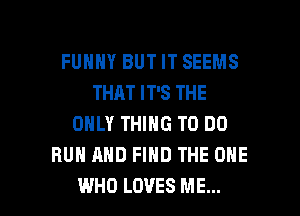 FUHHY BUT IT SEEMS
THAT IT'S THE
ONLY THING TO DO
RUN AND FIND THE ONE

WHO LOVES ME... I