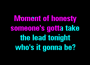 Moment of honesty
someone's gotta take

the lead tonight
who's it gonna be?