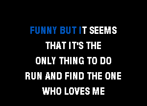 FUHHY BUT IT SEEMS
THAT IT'S THE
ONLY THING TO DO
RUN AND FIND THE ONE

WHO LOVES ME I