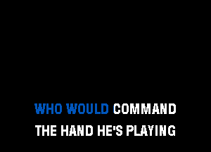 WHO WOULD COMMAND
THE HAND HE'S PLAYING