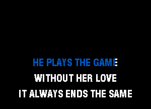 HE PLAYS THE GAME
WITHOUT HER LOVE
IT ALWAYS ENDS THE SAME