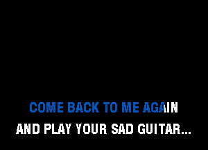COME BACK TO ME AGAIN
AND PLAY YOUR SAD GUITAR...