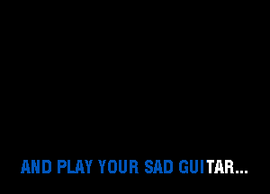 AND PLAY YOUR SAD GUITAR...