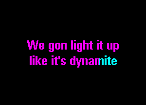 We gon light it up

like it's dynamite