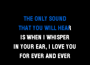 THE ONLY SOUND
THAT YOU WILL HEAR
IS WHEN I WHISPER
IN YOUR EAR, I LOVE YOU
FOR EVER AND EVER