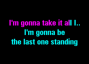 I'm gonna take it all I..

l'm gonna be
the last one standing