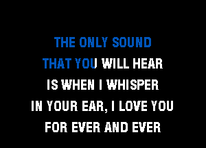 THE ONLY SOUND
THAT YOU WILL HEAR
IS WHEN I WHISPER
IN YOUR EAR, I LOVE YOU
FOR EVER AND EVER