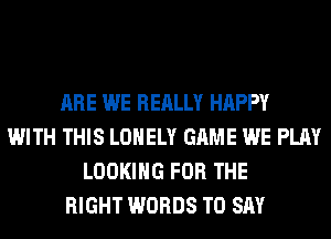 ARE WE REALLY HAPPY
WITH THIS LONELY GAME WE PLAY
LOOKING FOR THE
RIGHT WORDS TO SAY