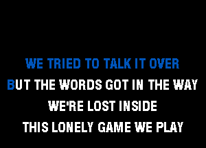 WE TRIED TO TALK IT OVER
BUT THE WORDS GOT IN THE WAY
WE'RE LOST INSIDE
THIS LONELY GAME WE PLAY