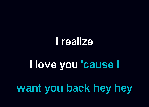 I realize

I love you 'cause I

want you back hey hey