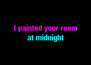I painted your room

at midnight