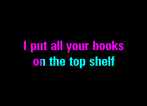 I put all your books

on the top shelf