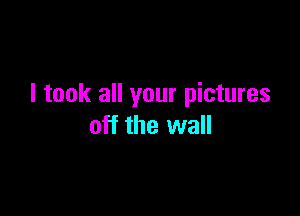 I took all your pictures

off the wall