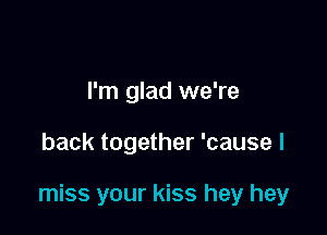 I'm glad we're

back together 'cause I

miss your kiss hey hey