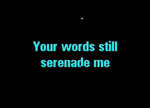 Your words still

serenade me
