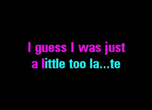 I guess I was iust

a little too la...te