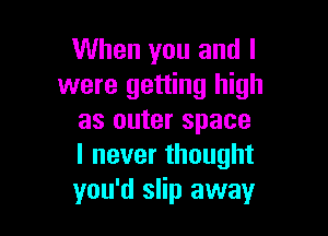 When you and l
were getting high

as outer space
lneverthought
you'd slip away