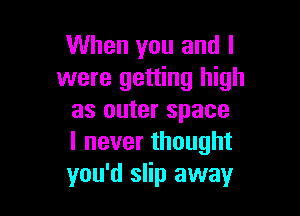 When you and l
were getting high

as outer space
lneverthought
you'd slip away