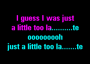 I guess I was just
a little too la .......... te

ooooooooh
just a little too la ....... te