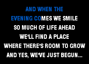 AND WHEN THE
EVENING COMES WE SMILE
SO MUCH OF LIFE AHEAD
WE'LL FIND A PLACE
WHERE THERE'S ROOM TO GROW
AND YES, WE'VE JUST BEGUM...