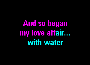 And so began

my love affair...
with water