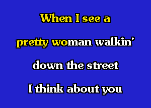 When I see a
pretty woman walkin'

down the street

I think about you I