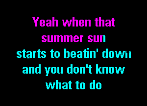 Yeah when that
summer sun

starts to beatin' down
and you don't know
what to do