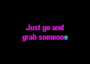 Just go and

grab someone