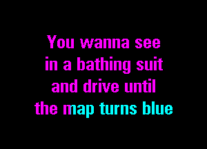 You wanna see
in a bathing suit

and drive until
the map turns blue