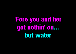 'Fore you and her

got nothin' on...
but water