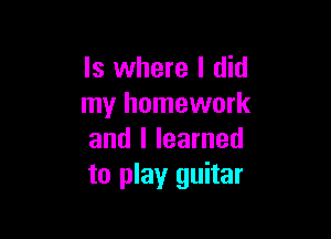 ls where I did
my homework

and I learned
to play guitar