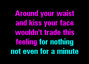 Around your waist
and kiss your face
wouldn't trade this
feeling for nothing
not even for a minute