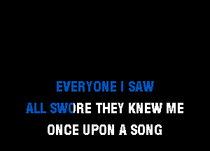 EVERYONE I SAW
ALL SWOBE THEY KNEW ME
ONCE UPOH A SONG