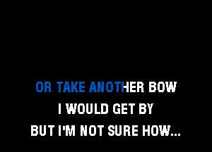 OB TAKE ANOTHER BOW
I WOULD GET BY
BUT I'M NOT SURE HOW...