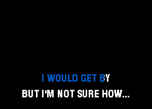 I WOULD GET BY
BUT I'M NOT SURE HOW...