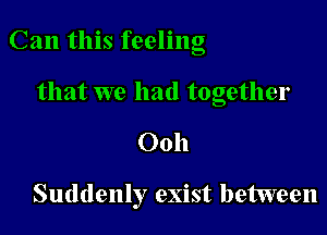 Can this feeling

that we had together
Ooh

Suddenly exist between