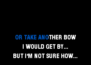 OB TAKE ANOTHER BOW
I WOULD GET BY...
BUT I'M NOT SURE HOW...