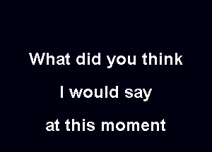 What did you think

I would say

at this moment
