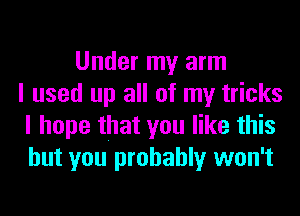 Under my arm
I used up all of my tricks
I hope that you like this
but you probably won't